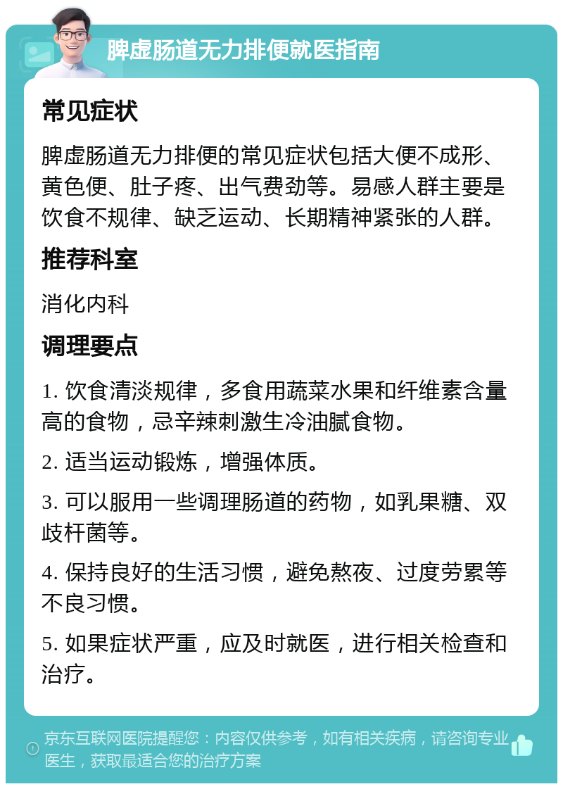 脾虚肠道无力排便就医指南 常见症状 脾虚肠道无力排便的常见症状包括大便不成形、黄色便、肚子疼、出气费劲等。易感人群主要是饮食不规律、缺乏运动、长期精神紧张的人群。 推荐科室 消化内科 调理要点 1. 饮食清淡规律，多食用蔬菜水果和纤维素含量高的食物，忌辛辣刺激生冷油腻食物。 2. 适当运动锻炼，增强体质。 3. 可以服用一些调理肠道的药物，如乳果糖、双歧杆菌等。 4. 保持良好的生活习惯，避免熬夜、过度劳累等不良习惯。 5. 如果症状严重，应及时就医，进行相关检查和治疗。