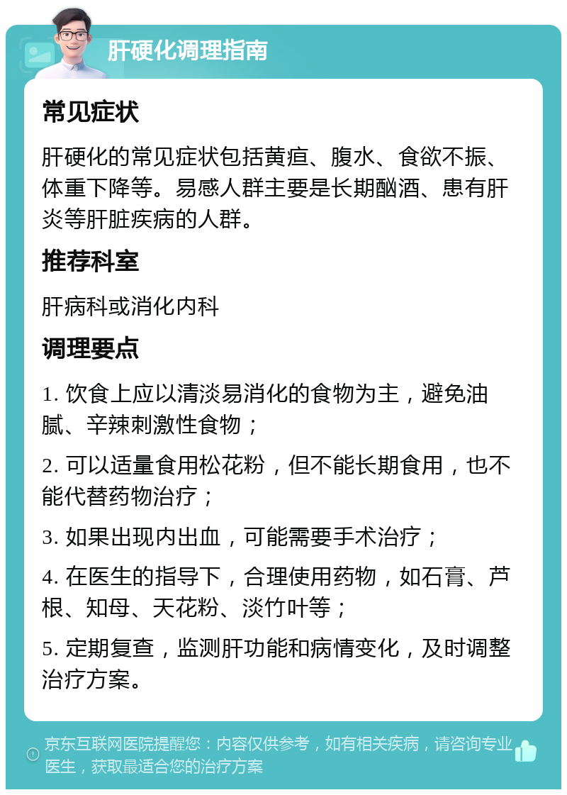 肝硬化调理指南 常见症状 肝硬化的常见症状包括黄疸、腹水、食欲不振、体重下降等。易感人群主要是长期酗酒、患有肝炎等肝脏疾病的人群。 推荐科室 肝病科或消化内科 调理要点 1. 饮食上应以清淡易消化的食物为主，避免油腻、辛辣刺激性食物； 2. 可以适量食用松花粉，但不能长期食用，也不能代替药物治疗； 3. 如果出现内出血，可能需要手术治疗； 4. 在医生的指导下，合理使用药物，如石膏、芦根、知母、天花粉、淡竹叶等； 5. 定期复查，监测肝功能和病情变化，及时调整治疗方案。