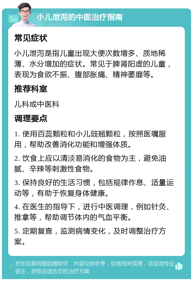 小儿泄泻的中医治疗指南 常见症状 小儿泄泻是指儿童出现大便次数增多、质地稀薄、水分增加的症状。常见于脾肾阳虚的儿童，表现为食欲不振、腹部胀痛、精神萎靡等。 推荐科室 儿科或中医科 调理要点 1. 使用百蕊颗粒和小儿豉翘颗粒，按照医嘱服用，帮助改善消化功能和增强体质。 2. 饮食上应以清淡易消化的食物为主，避免油腻、辛辣等刺激性食物。 3. 保持良好的生活习惯，包括规律作息、适量运动等，有助于恢复身体健康。 4. 在医生的指导下，进行中医调理，例如针灸、推拿等，帮助调节体内的气血平衡。 5. 定期复查，监测病情变化，及时调整治疗方案。