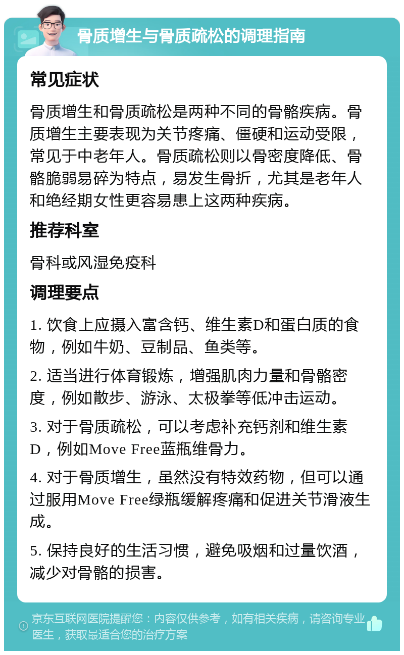 骨质增生与骨质疏松的调理指南 常见症状 骨质增生和骨质疏松是两种不同的骨骼疾病。骨质增生主要表现为关节疼痛、僵硬和运动受限，常见于中老年人。骨质疏松则以骨密度降低、骨骼脆弱易碎为特点，易发生骨折，尤其是老年人和绝经期女性更容易患上这两种疾病。 推荐科室 骨科或风湿免疫科 调理要点 1. 饮食上应摄入富含钙、维生素D和蛋白质的食物，例如牛奶、豆制品、鱼类等。 2. 适当进行体育锻炼，增强肌肉力量和骨骼密度，例如散步、游泳、太极拳等低冲击运动。 3. 对于骨质疏松，可以考虑补充钙剂和维生素D，例如Move Free蓝瓶维骨力。 4. 对于骨质增生，虽然没有特效药物，但可以通过服用Move Free绿瓶缓解疼痛和促进关节滑液生成。 5. 保持良好的生活习惯，避免吸烟和过量饮酒，减少对骨骼的损害。