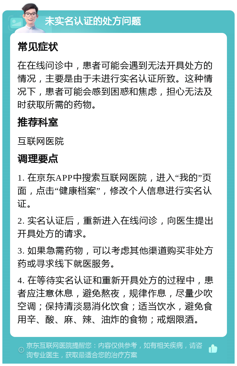 未实名认证的处方问题 常见症状 在在线问诊中，患者可能会遇到无法开具处方的情况，主要是由于未进行实名认证所致。这种情况下，患者可能会感到困惑和焦虑，担心无法及时获取所需的药物。 推荐科室 互联网医院 调理要点 1. 在京东APP中搜索互联网医院，进入“我的”页面，点击“健康档案”，修改个人信息进行实名认证。 2. 实名认证后，重新进入在线问诊，向医生提出开具处方的请求。 3. 如果急需药物，可以考虑其他渠道购买非处方药或寻求线下就医服务。 4. 在等待实名认证和重新开具处方的过程中，患者应注意休息，避免熬夜，规律作息，尽量少吹空调；保持清淡易消化饮食；适当饮水，避免食用辛、酸、麻、辣、油炸的食物；戒烟限酒。