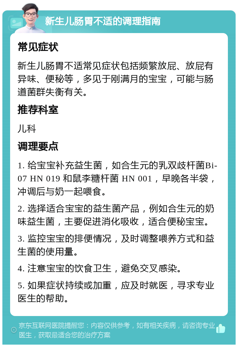 新生儿肠胃不适的调理指南 常见症状 新生儿肠胃不适常见症状包括频繁放屁、放屁有异味、便秘等，多见于刚满月的宝宝，可能与肠道菌群失衡有关。 推荐科室 儿科 调理要点 1. 给宝宝补充益生菌，如合生元的乳双歧杆菌Bi-07 HN 019 和鼠李糖杆菌 HN 001，早晚各半袋，冲调后与奶一起喂食。 2. 选择适合宝宝的益生菌产品，例如合生元的奶味益生菌，主要促进消化吸收，适合便秘宝宝。 3. 监控宝宝的排便情况，及时调整喂养方式和益生菌的使用量。 4. 注意宝宝的饮食卫生，避免交叉感染。 5. 如果症状持续或加重，应及时就医，寻求专业医生的帮助。