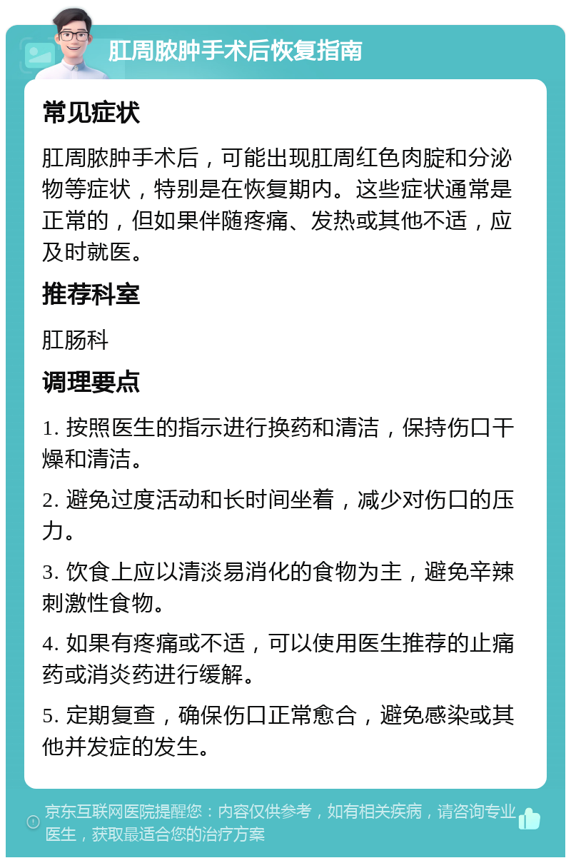 肛周脓肿手术后恢复指南 常见症状 肛周脓肿手术后，可能出现肛周红色肉腚和分泌物等症状，特别是在恢复期内。这些症状通常是正常的，但如果伴随疼痛、发热或其他不适，应及时就医。 推荐科室 肛肠科 调理要点 1. 按照医生的指示进行换药和清洁，保持伤口干燥和清洁。 2. 避免过度活动和长时间坐着，减少对伤口的压力。 3. 饮食上应以清淡易消化的食物为主，避免辛辣刺激性食物。 4. 如果有疼痛或不适，可以使用医生推荐的止痛药或消炎药进行缓解。 5. 定期复查，确保伤口正常愈合，避免感染或其他并发症的发生。