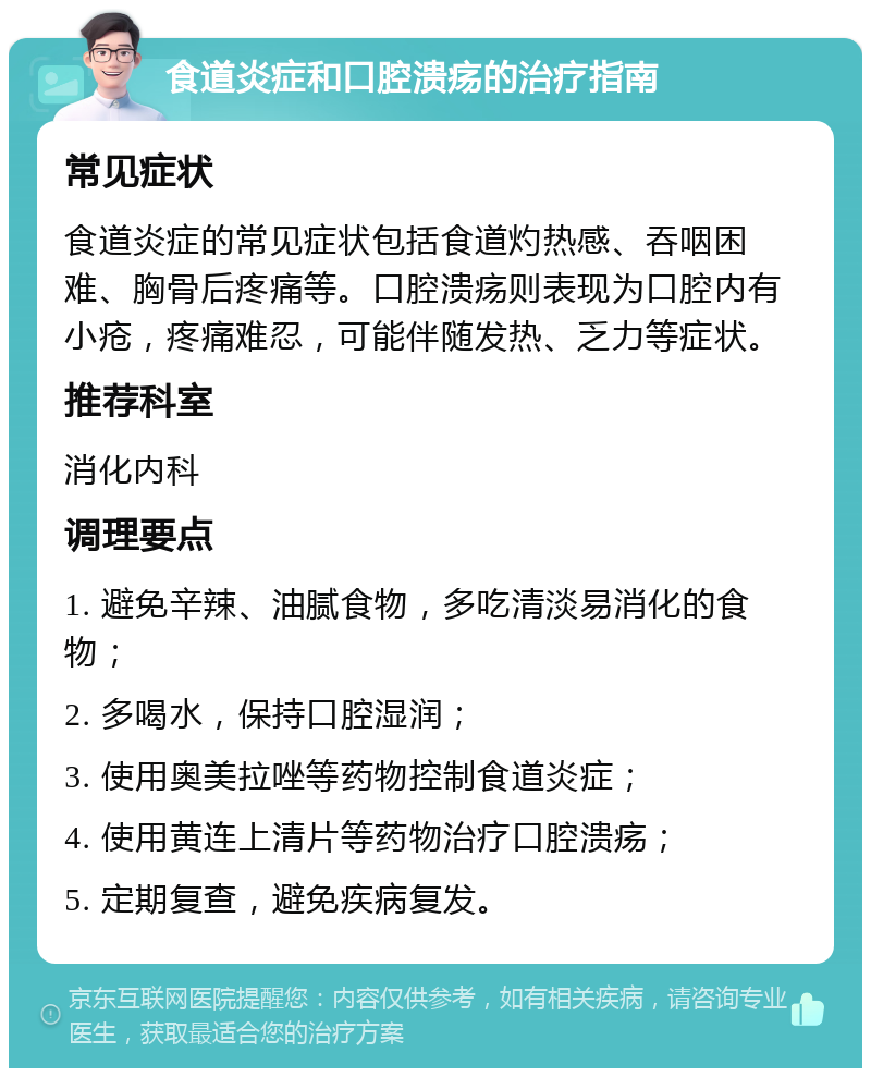 食道炎症和口腔溃疡的治疗指南 常见症状 食道炎症的常见症状包括食道灼热感、吞咽困难、胸骨后疼痛等。口腔溃疡则表现为口腔内有小疮，疼痛难忍，可能伴随发热、乏力等症状。 推荐科室 消化内科 调理要点 1. 避免辛辣、油腻食物，多吃清淡易消化的食物； 2. 多喝水，保持口腔湿润； 3. 使用奥美拉唑等药物控制食道炎症； 4. 使用黄连上清片等药物治疗口腔溃疡； 5. 定期复查，避免疾病复发。