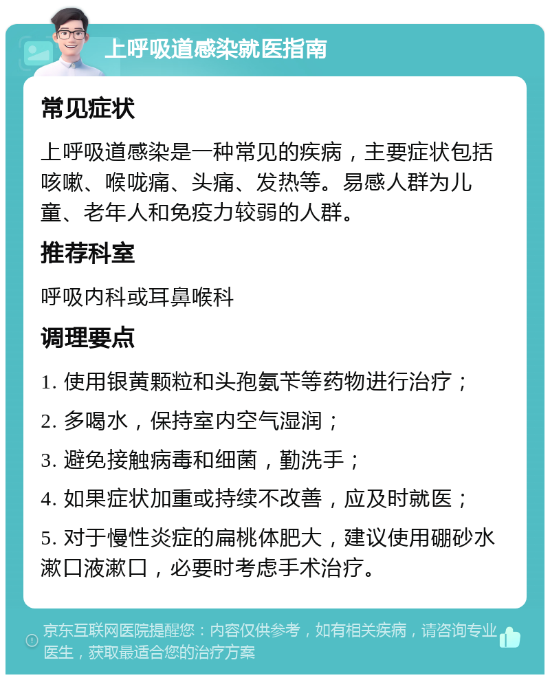 上呼吸道感染就医指南 常见症状 上呼吸道感染是一种常见的疾病，主要症状包括咳嗽、喉咙痛、头痛、发热等。易感人群为儿童、老年人和免疫力较弱的人群。 推荐科室 呼吸内科或耳鼻喉科 调理要点 1. 使用银黄颗粒和头孢氨苄等药物进行治疗； 2. 多喝水，保持室内空气湿润； 3. 避免接触病毒和细菌，勤洗手； 4. 如果症状加重或持续不改善，应及时就医； 5. 对于慢性炎症的扁桃体肥大，建议使用硼砂水漱口液漱口，必要时考虑手术治疗。