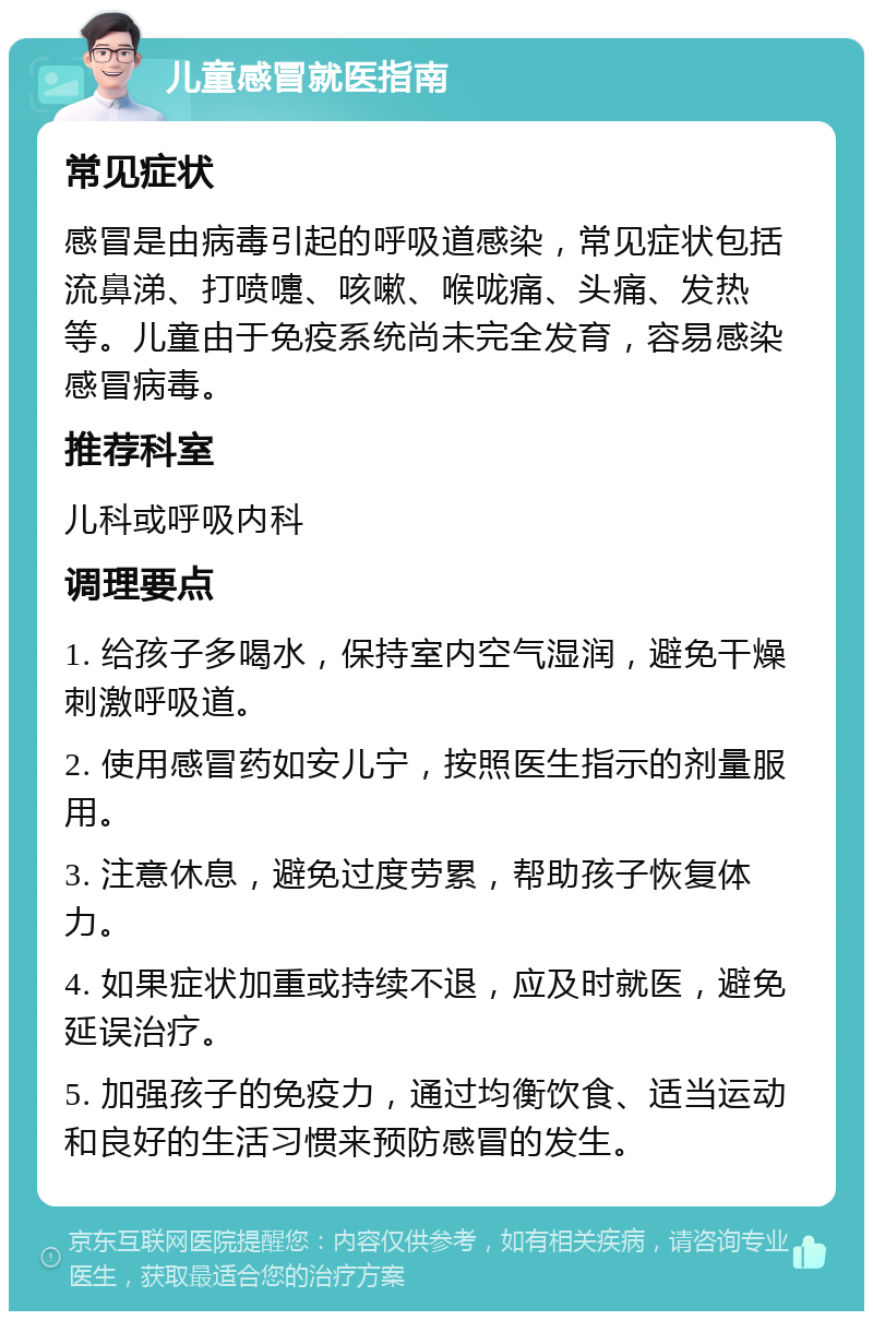 儿童感冒就医指南 常见症状 感冒是由病毒引起的呼吸道感染，常见症状包括流鼻涕、打喷嚏、咳嗽、喉咙痛、头痛、发热等。儿童由于免疫系统尚未完全发育，容易感染感冒病毒。 推荐科室 儿科或呼吸内科 调理要点 1. 给孩子多喝水，保持室内空气湿润，避免干燥刺激呼吸道。 2. 使用感冒药如安儿宁，按照医生指示的剂量服用。 3. 注意休息，避免过度劳累，帮助孩子恢复体力。 4. 如果症状加重或持续不退，应及时就医，避免延误治疗。 5. 加强孩子的免疫力，通过均衡饮食、适当运动和良好的生活习惯来预防感冒的发生。