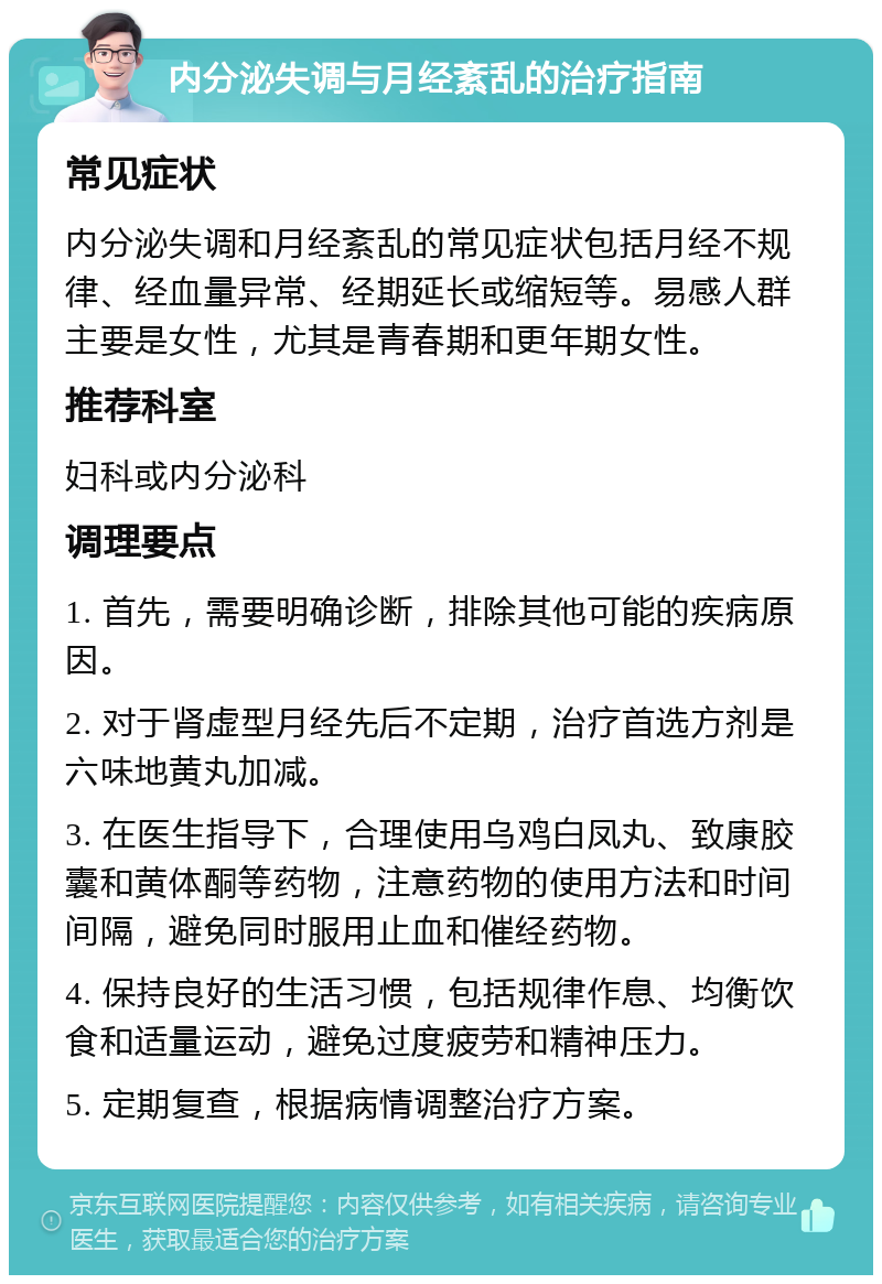 内分泌失调与月经紊乱的治疗指南 常见症状 内分泌失调和月经紊乱的常见症状包括月经不规律、经血量异常、经期延长或缩短等。易感人群主要是女性，尤其是青春期和更年期女性。 推荐科室 妇科或内分泌科 调理要点 1. 首先，需要明确诊断，排除其他可能的疾病原因。 2. 对于肾虚型月经先后不定期，治疗首选方剂是六味地黄丸加减。 3. 在医生指导下，合理使用乌鸡白凤丸、致康胶囊和黄体酮等药物，注意药物的使用方法和时间间隔，避免同时服用止血和催经药物。 4. 保持良好的生活习惯，包括规律作息、均衡饮食和适量运动，避免过度疲劳和精神压力。 5. 定期复查，根据病情调整治疗方案。