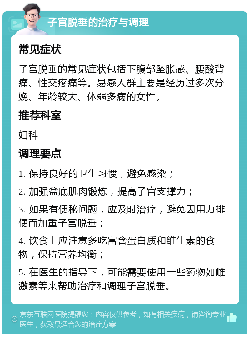 子宫脱垂的治疗与调理 常见症状 子宫脱垂的常见症状包括下腹部坠胀感、腰酸背痛、性交疼痛等。易感人群主要是经历过多次分娩、年龄较大、体弱多病的女性。 推荐科室 妇科 调理要点 1. 保持良好的卫生习惯，避免感染； 2. 加强盆底肌肉锻炼，提高子宫支撑力； 3. 如果有便秘问题，应及时治疗，避免因用力排便而加重子宫脱垂； 4. 饮食上应注意多吃富含蛋白质和维生素的食物，保持营养均衡； 5. 在医生的指导下，可能需要使用一些药物如雌激素等来帮助治疗和调理子宫脱垂。