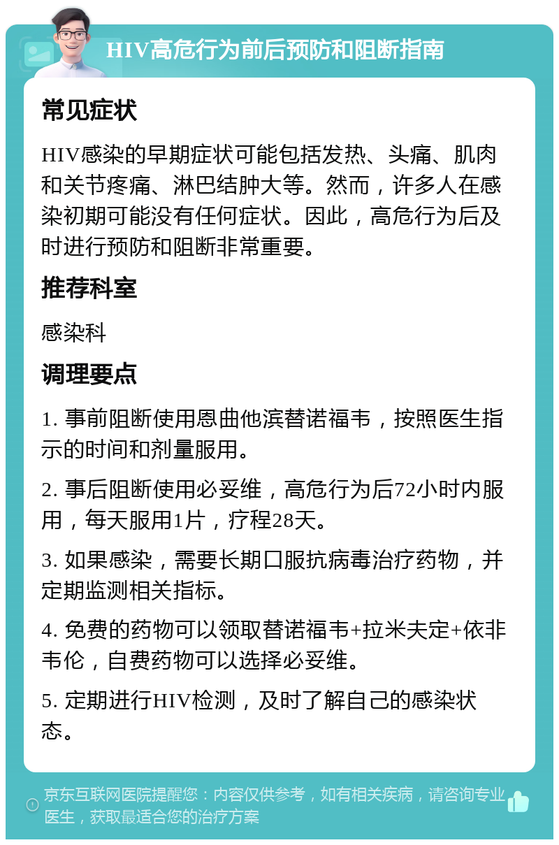 HIV高危行为前后预防和阻断指南 常见症状 HIV感染的早期症状可能包括发热、头痛、肌肉和关节疼痛、淋巴结肿大等。然而，许多人在感染初期可能没有任何症状。因此，高危行为后及时进行预防和阻断非常重要。 推荐科室 感染科 调理要点 1. 事前阻断使用恩曲他滨替诺福韦，按照医生指示的时间和剂量服用。 2. 事后阻断使用必妥维，高危行为后72小时内服用，每天服用1片，疗程28天。 3. 如果感染，需要长期口服抗病毒治疗药物，并定期监测相关指标。 4. 免费的药物可以领取替诺福韦+拉米夫定+依非韦伦，自费药物可以选择必妥维。 5. 定期进行HIV检测，及时了解自己的感染状态。