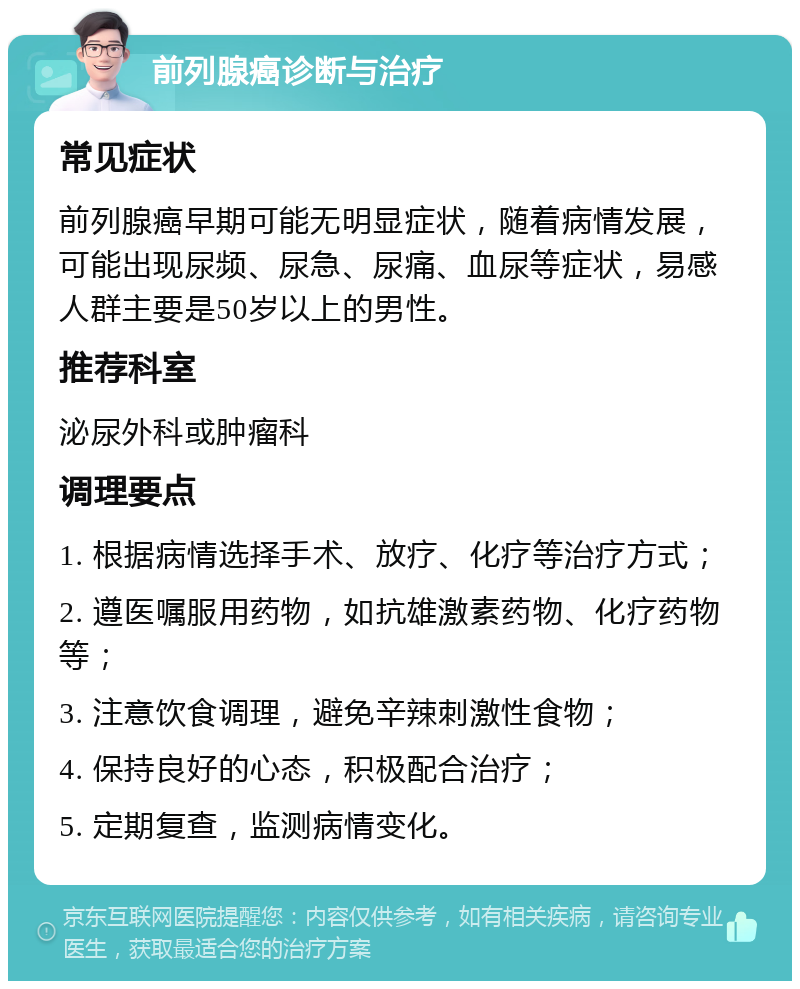 前列腺癌诊断与治疗 常见症状 前列腺癌早期可能无明显症状，随着病情发展，可能出现尿频、尿急、尿痛、血尿等症状，易感人群主要是50岁以上的男性。 推荐科室 泌尿外科或肿瘤科 调理要点 1. 根据病情选择手术、放疗、化疗等治疗方式； 2. 遵医嘱服用药物，如抗雄激素药物、化疗药物等； 3. 注意饮食调理，避免辛辣刺激性食物； 4. 保持良好的心态，积极配合治疗； 5. 定期复查，监测病情变化。