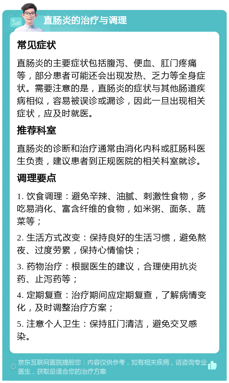 直肠炎的治疗与调理 常见症状 直肠炎的主要症状包括腹泻、便血、肛门疼痛等，部分患者可能还会出现发热、乏力等全身症状。需要注意的是，直肠炎的症状与其他肠道疾病相似，容易被误诊或漏诊，因此一旦出现相关症状，应及时就医。 推荐科室 直肠炎的诊断和治疗通常由消化内科或肛肠科医生负责，建议患者到正规医院的相关科室就诊。 调理要点 1. 饮食调理：避免辛辣、油腻、刺激性食物，多吃易消化、富含纤维的食物，如米粥、面条、蔬菜等； 2. 生活方式改变：保持良好的生活习惯，避免熬夜、过度劳累，保持心情愉快； 3. 药物治疗：根据医生的建议，合理使用抗炎药、止泻药等； 4. 定期复查：治疗期间应定期复查，了解病情变化，及时调整治疗方案； 5. 注意个人卫生：保持肛门清洁，避免交叉感染。