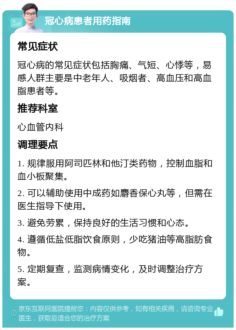 冠心病患者用药指南 常见症状 冠心病的常见症状包括胸痛、气短、心悸等，易感人群主要是中老年人、吸烟者、高血压和高血脂患者等。 推荐科室 心血管内科 调理要点 1. 规律服用阿司匹林和他汀类药物，控制血脂和血小板聚集。 2. 可以辅助使用中成药如麝香保心丸等，但需在医生指导下使用。 3. 避免劳累，保持良好的生活习惯和心态。 4. 遵循低盐低脂饮食原则，少吃猪油等高脂肪食物。 5. 定期复查，监测病情变化，及时调整治疗方案。