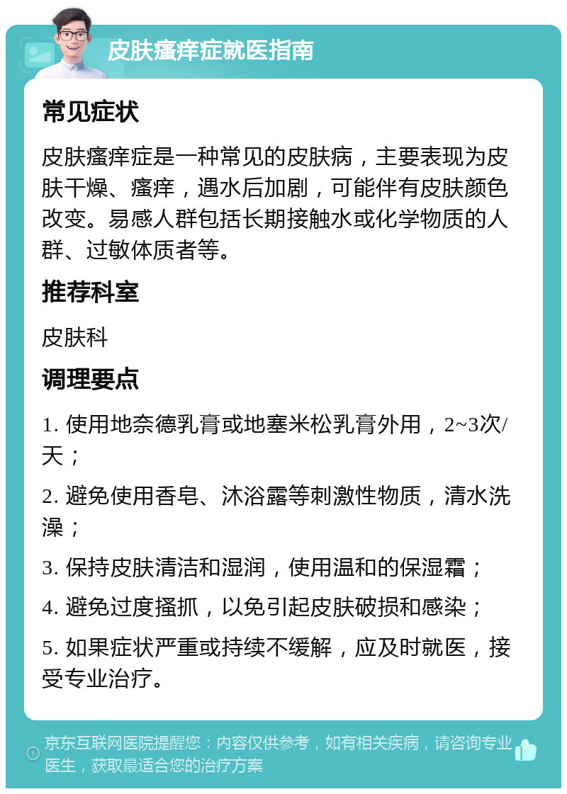 皮肤瘙痒症就医指南 常见症状 皮肤瘙痒症是一种常见的皮肤病，主要表现为皮肤干燥、瘙痒，遇水后加剧，可能伴有皮肤颜色改变。易感人群包括长期接触水或化学物质的人群、过敏体质者等。 推荐科室 皮肤科 调理要点 1. 使用地奈德乳膏或地塞米松乳膏外用，2~3次/天； 2. 避免使用香皂、沐浴露等刺激性物质，清水洗澡； 3. 保持皮肤清洁和湿润，使用温和的保湿霜； 4. 避免过度搔抓，以免引起皮肤破损和感染； 5. 如果症状严重或持续不缓解，应及时就医，接受专业治疗。