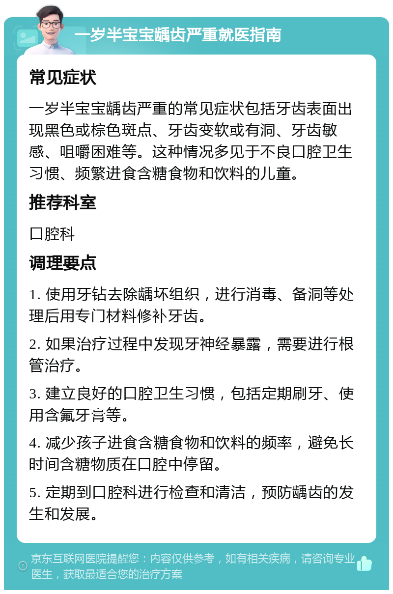 一岁半宝宝龋齿严重就医指南 常见症状 一岁半宝宝龋齿严重的常见症状包括牙齿表面出现黑色或棕色斑点、牙齿变软或有洞、牙齿敏感、咀嚼困难等。这种情况多见于不良口腔卫生习惯、频繁进食含糖食物和饮料的儿童。 推荐科室 口腔科 调理要点 1. 使用牙钻去除龋坏组织，进行消毒、备洞等处理后用专门材料修补牙齿。 2. 如果治疗过程中发现牙神经暴露，需要进行根管治疗。 3. 建立良好的口腔卫生习惯，包括定期刷牙、使用含氟牙膏等。 4. 减少孩子进食含糖食物和饮料的频率，避免长时间含糖物质在口腔中停留。 5. 定期到口腔科进行检查和清洁，预防龋齿的发生和发展。