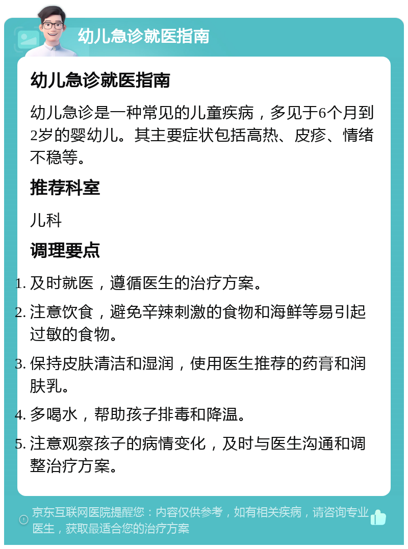 幼儿急诊就医指南 幼儿急诊就医指南 幼儿急诊是一种常见的儿童疾病，多见于6个月到2岁的婴幼儿。其主要症状包括高热、皮疹、情绪不稳等。 推荐科室 儿科 调理要点 及时就医，遵循医生的治疗方案。 注意饮食，避免辛辣刺激的食物和海鲜等易引起过敏的食物。 保持皮肤清洁和湿润，使用医生推荐的药膏和润肤乳。 多喝水，帮助孩子排毒和降温。 注意观察孩子的病情变化，及时与医生沟通和调整治疗方案。