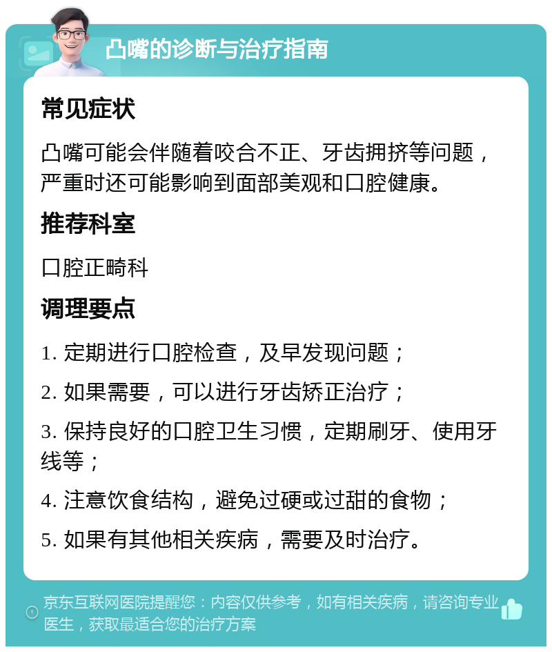 凸嘴的诊断与治疗指南 常见症状 凸嘴可能会伴随着咬合不正、牙齿拥挤等问题，严重时还可能影响到面部美观和口腔健康。 推荐科室 口腔正畸科 调理要点 1. 定期进行口腔检查，及早发现问题； 2. 如果需要，可以进行牙齿矫正治疗； 3. 保持良好的口腔卫生习惯，定期刷牙、使用牙线等； 4. 注意饮食结构，避免过硬或过甜的食物； 5. 如果有其他相关疾病，需要及时治疗。