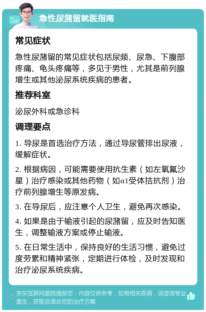 急性尿潴留就医指南 常见症状 急性尿潴留的常见症状包括尿频、尿急、下腹部疼痛、龟头疼痛等，多见于男性，尤其是前列腺增生或其他泌尿系统疾病的患者。 推荐科室 泌尿外科或急诊科 调理要点 1. 导尿是首选治疗方法，通过导尿管排出尿液，缓解症状。 2. 根据病因，可能需要使用抗生素（如左氧氟沙星）治疗感染或其他药物（如α1受体拮抗剂）治疗前列腺增生等原发病。 3. 在导尿后，应注意个人卫生，避免再次感染。 4. 如果是由于输液引起的尿潴留，应及时告知医生，调整输液方案或停止输液。 5. 在日常生活中，保持良好的生活习惯，避免过度劳累和精神紧张，定期进行体检，及时发现和治疗泌尿系统疾病。