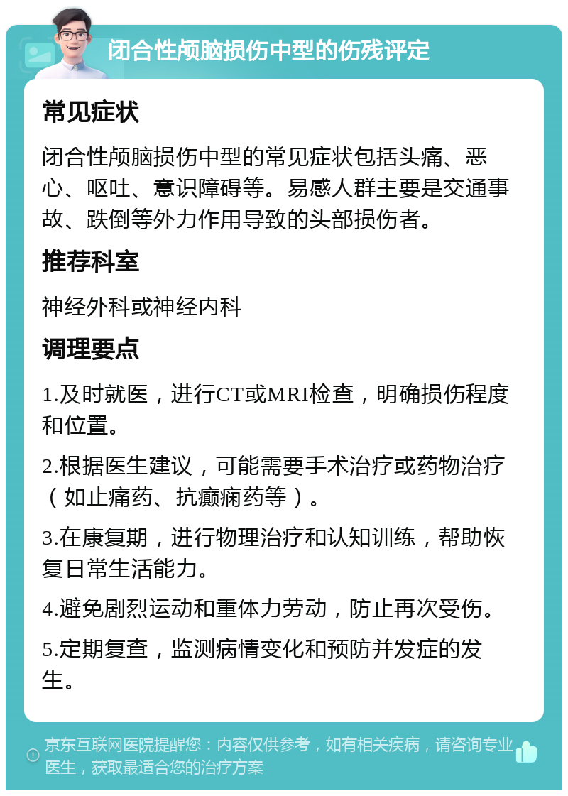 闭合性颅脑损伤中型的伤残评定 常见症状 闭合性颅脑损伤中型的常见症状包括头痛、恶心、呕吐、意识障碍等。易感人群主要是交通事故、跌倒等外力作用导致的头部损伤者。 推荐科室 神经外科或神经内科 调理要点 1.及时就医，进行CT或MRI检查，明确损伤程度和位置。 2.根据医生建议，可能需要手术治疗或药物治疗（如止痛药、抗癫痫药等）。 3.在康复期，进行物理治疗和认知训练，帮助恢复日常生活能力。 4.避免剧烈运动和重体力劳动，防止再次受伤。 5.定期复查，监测病情变化和预防并发症的发生。