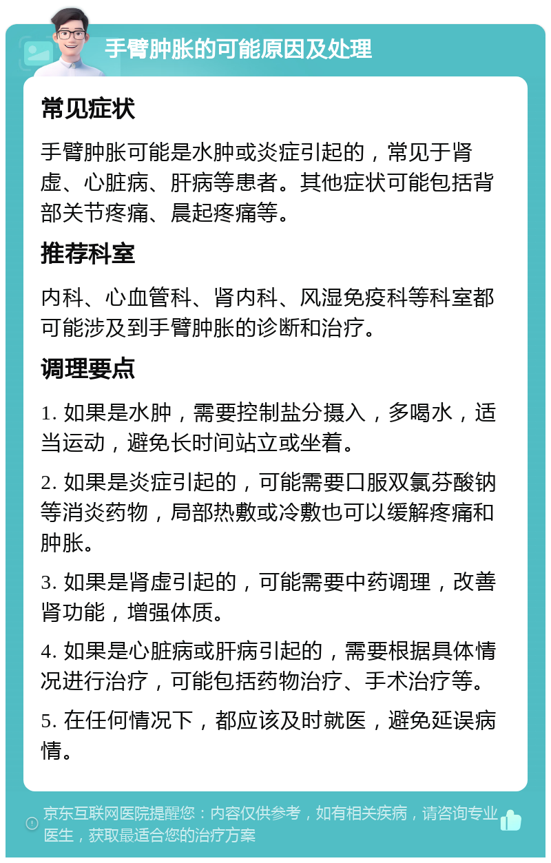 手臂肿胀的可能原因及处理 常见症状 手臂肿胀可能是水肿或炎症引起的，常见于肾虚、心脏病、肝病等患者。其他症状可能包括背部关节疼痛、晨起疼痛等。 推荐科室 内科、心血管科、肾内科、风湿免疫科等科室都可能涉及到手臂肿胀的诊断和治疗。 调理要点 1. 如果是水肿，需要控制盐分摄入，多喝水，适当运动，避免长时间站立或坐着。 2. 如果是炎症引起的，可能需要口服双氯芬酸钠等消炎药物，局部热敷或冷敷也可以缓解疼痛和肿胀。 3. 如果是肾虚引起的，可能需要中药调理，改善肾功能，增强体质。 4. 如果是心脏病或肝病引起的，需要根据具体情况进行治疗，可能包括药物治疗、手术治疗等。 5. 在任何情况下，都应该及时就医，避免延误病情。