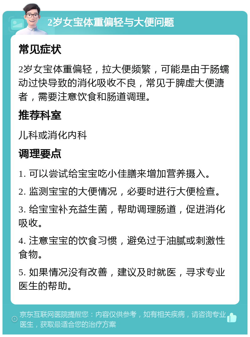 2岁女宝体重偏轻与大便问题 常见症状 2岁女宝体重偏轻，拉大便频繁，可能是由于肠蠕动过快导致的消化吸收不良，常见于脾虚大便溏者，需要注意饮食和肠道调理。 推荐科室 儿科或消化内科 调理要点 1. 可以尝试给宝宝吃小佳膳来增加营养摄入。 2. 监测宝宝的大便情况，必要时进行大便检查。 3. 给宝宝补充益生菌，帮助调理肠道，促进消化吸收。 4. 注意宝宝的饮食习惯，避免过于油腻或刺激性食物。 5. 如果情况没有改善，建议及时就医，寻求专业医生的帮助。