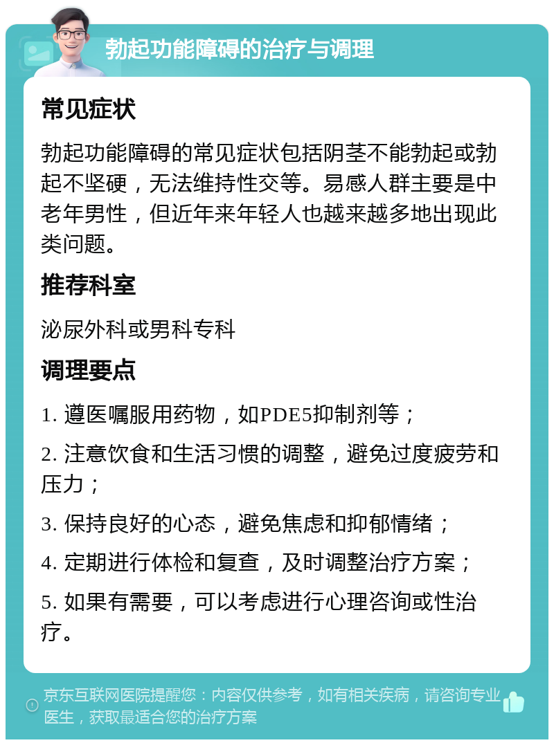 勃起功能障碍的治疗与调理 常见症状 勃起功能障碍的常见症状包括阴茎不能勃起或勃起不坚硬，无法维持性交等。易感人群主要是中老年男性，但近年来年轻人也越来越多地出现此类问题。 推荐科室 泌尿外科或男科专科 调理要点 1. 遵医嘱服用药物，如PDE5抑制剂等； 2. 注意饮食和生活习惯的调整，避免过度疲劳和压力； 3. 保持良好的心态，避免焦虑和抑郁情绪； 4. 定期进行体检和复查，及时调整治疗方案； 5. 如果有需要，可以考虑进行心理咨询或性治疗。