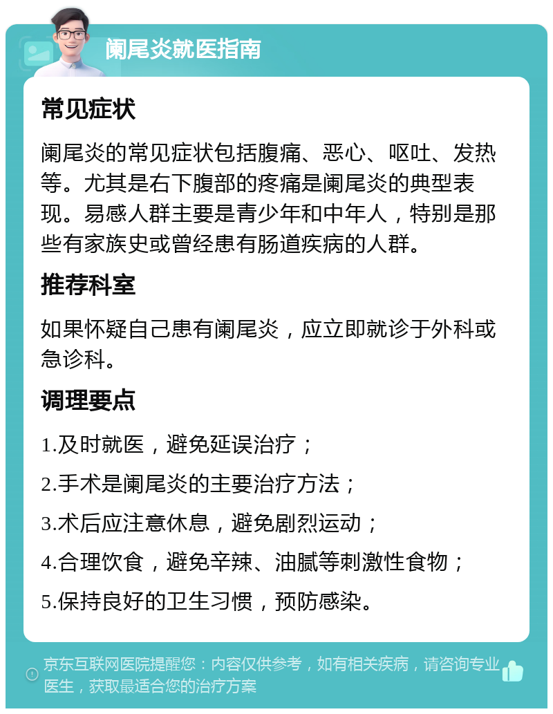 阑尾炎就医指南 常见症状 阑尾炎的常见症状包括腹痛、恶心、呕吐、发热等。尤其是右下腹部的疼痛是阑尾炎的典型表现。易感人群主要是青少年和中年人，特别是那些有家族史或曾经患有肠道疾病的人群。 推荐科室 如果怀疑自己患有阑尾炎，应立即就诊于外科或急诊科。 调理要点 1.及时就医，避免延误治疗； 2.手术是阑尾炎的主要治疗方法； 3.术后应注意休息，避免剧烈运动； 4.合理饮食，避免辛辣、油腻等刺激性食物； 5.保持良好的卫生习惯，预防感染。