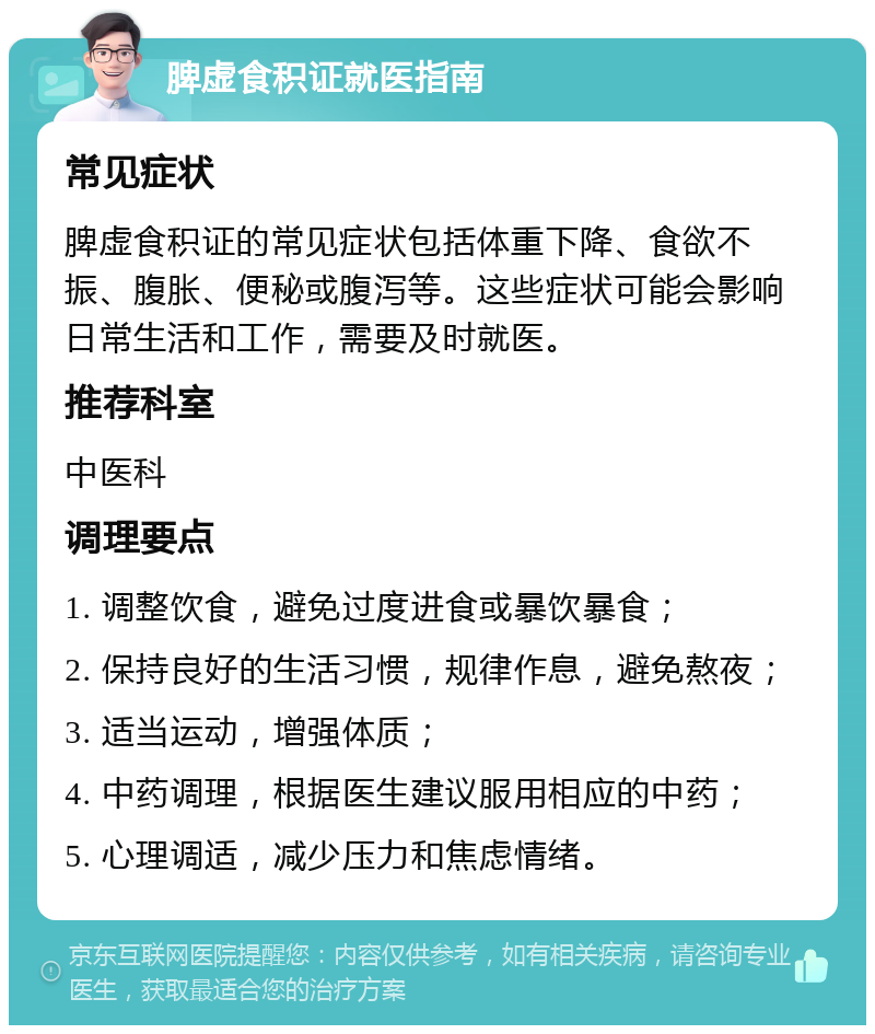 脾虚食积证就医指南 常见症状 脾虚食积证的常见症状包括体重下降、食欲不振、腹胀、便秘或腹泻等。这些症状可能会影响日常生活和工作，需要及时就医。 推荐科室 中医科 调理要点 1. 调整饮食，避免过度进食或暴饮暴食； 2. 保持良好的生活习惯，规律作息，避免熬夜； 3. 适当运动，增强体质； 4. 中药调理，根据医生建议服用相应的中药； 5. 心理调适，减少压力和焦虑情绪。