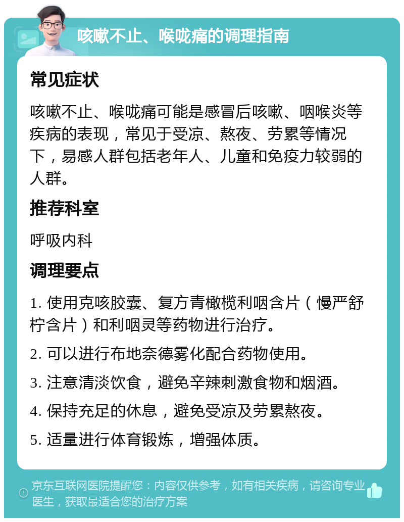 咳嗽不止、喉咙痛的调理指南 常见症状 咳嗽不止、喉咙痛可能是感冒后咳嗽、咽喉炎等疾病的表现，常见于受凉、熬夜、劳累等情况下，易感人群包括老年人、儿童和免疫力较弱的人群。 推荐科室 呼吸内科 调理要点 1. 使用克咳胶囊、复方青橄榄利咽含片（慢严舒柠含片）和利咽灵等药物进行治疗。 2. 可以进行布地奈德雾化配合药物使用。 3. 注意清淡饮食，避免辛辣刺激食物和烟酒。 4. 保持充足的休息，避免受凉及劳累熬夜。 5. 适量进行体育锻炼，增强体质。