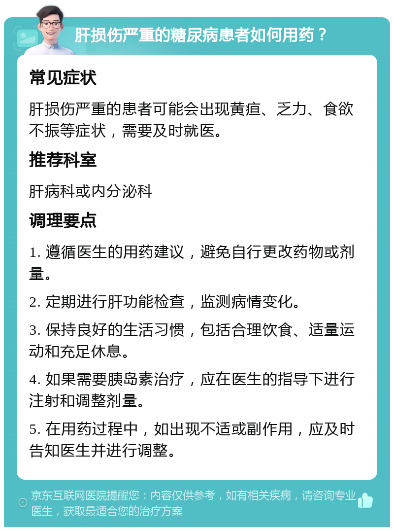 肝损伤严重的糖尿病患者如何用药？ 常见症状 肝损伤严重的患者可能会出现黄疸、乏力、食欲不振等症状，需要及时就医。 推荐科室 肝病科或内分泌科 调理要点 1. 遵循医生的用药建议，避免自行更改药物或剂量。 2. 定期进行肝功能检查，监测病情变化。 3. 保持良好的生活习惯，包括合理饮食、适量运动和充足休息。 4. 如果需要胰岛素治疗，应在医生的指导下进行注射和调整剂量。 5. 在用药过程中，如出现不适或副作用，应及时告知医生并进行调整。