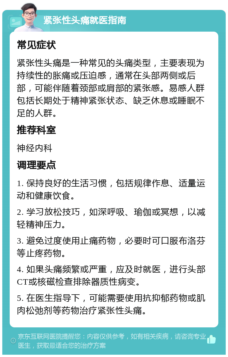 紧张性头痛就医指南 常见症状 紧张性头痛是一种常见的头痛类型，主要表现为持续性的胀痛或压迫感，通常在头部两侧或后部，可能伴随着颈部或肩部的紧张感。易感人群包括长期处于精神紧张状态、缺乏休息或睡眠不足的人群。 推荐科室 神经内科 调理要点 1. 保持良好的生活习惯，包括规律作息、适量运动和健康饮食。 2. 学习放松技巧，如深呼吸、瑜伽或冥想，以减轻精神压力。 3. 避免过度使用止痛药物，必要时可口服布洛芬等止疼药物。 4. 如果头痛频繁或严重，应及时就医，进行头部CT或核磁检查排除器质性病变。 5. 在医生指导下，可能需要使用抗抑郁药物或肌肉松弛剂等药物治疗紧张性头痛。