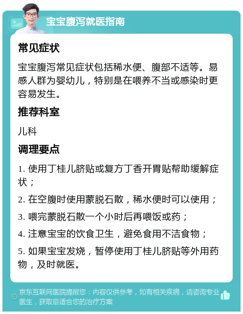 宝宝腹泻就医指南 常见症状 宝宝腹泻常见症状包括稀水便、腹部不适等。易感人群为婴幼儿，特别是在喂养不当或感染时更容易发生。 推荐科室 儿科 调理要点 1. 使用丁桂儿脐贴或复方丁香开胃贴帮助缓解症状； 2. 在空腹时使用蒙脱石散，稀水便时可以使用； 3. 喂完蒙脱石散一个小时后再喂饭或药； 4. 注意宝宝的饮食卫生，避免食用不洁食物； 5. 如果宝宝发烧，暂停使用丁桂儿脐贴等外用药物，及时就医。