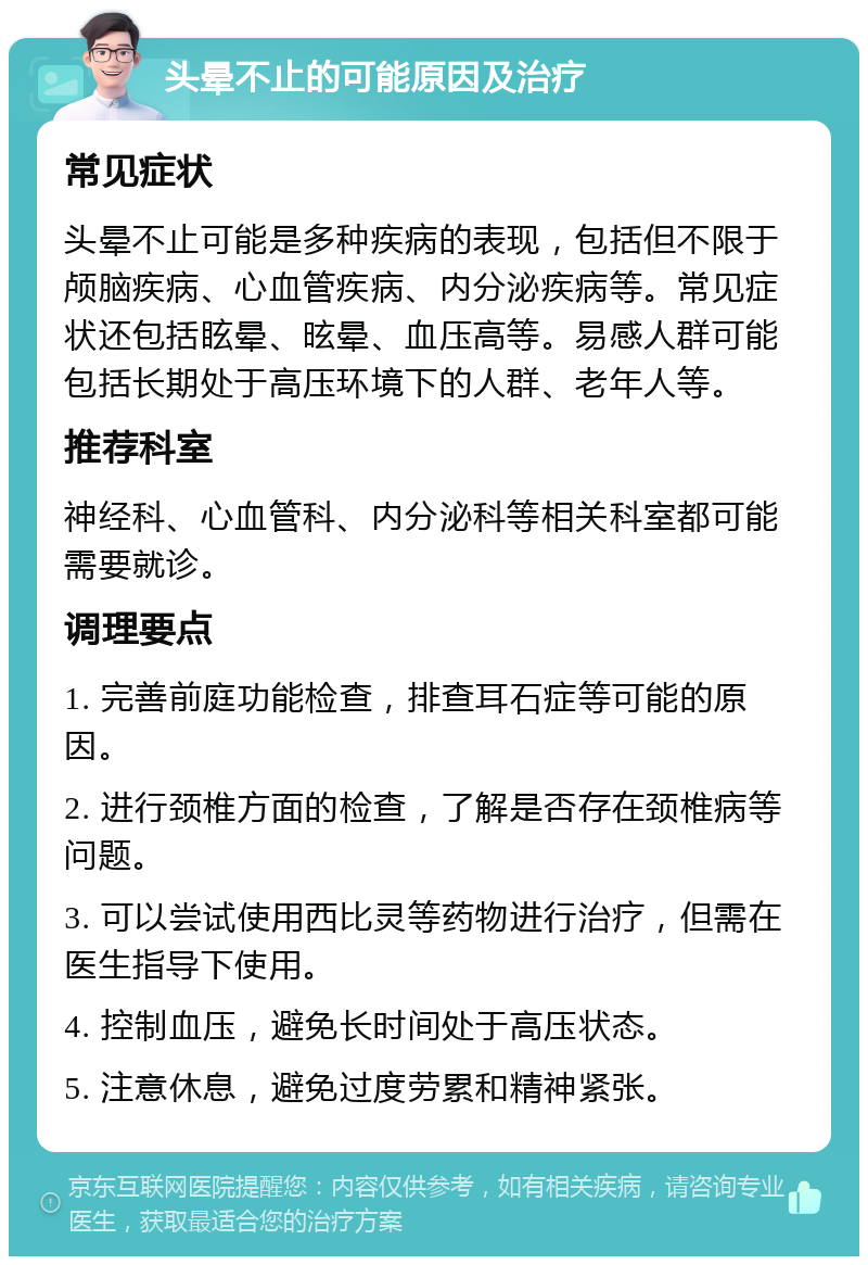 头晕不止的可能原因及治疗 常见症状 头晕不止可能是多种疾病的表现，包括但不限于颅脑疾病、心血管疾病、内分泌疾病等。常见症状还包括眩晕、昡晕、血压高等。易感人群可能包括长期处于高压环境下的人群、老年人等。 推荐科室 神经科、心血管科、内分泌科等相关科室都可能需要就诊。 调理要点 1. 完善前庭功能检查，排查耳石症等可能的原因。 2. 进行颈椎方面的检查，了解是否存在颈椎病等问题。 3. 可以尝试使用西比灵等药物进行治疗，但需在医生指导下使用。 4. 控制血压，避免长时间处于高压状态。 5. 注意休息，避免过度劳累和精神紧张。