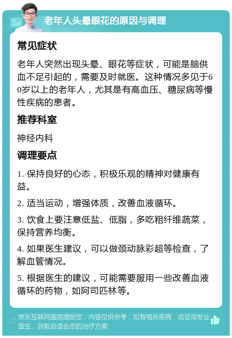 老年人头晕眼花的原因与调理 常见症状 老年人突然出现头晕、眼花等症状，可能是脑供血不足引起的，需要及时就医。这种情况多见于60岁以上的老年人，尤其是有高血压、糖尿病等慢性疾病的患者。 推荐科室 神经内科 调理要点 1. 保持良好的心态，积极乐观的精神对健康有益。 2. 适当运动，增强体质，改善血液循环。 3. 饮食上要注意低盐、低脂，多吃粗纤维蔬菜，保持营养均衡。 4. 如果医生建议，可以做颈动脉彩超等检查，了解血管情况。 5. 根据医生的建议，可能需要服用一些改善血液循环的药物，如阿司匹林等。