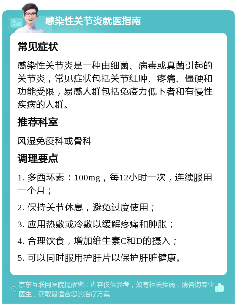 感染性关节炎就医指南 常见症状 感染性关节炎是一种由细菌、病毒或真菌引起的关节炎，常见症状包括关节红肿、疼痛、僵硬和功能受限，易感人群包括免疫力低下者和有慢性疾病的人群。 推荐科室 风湿免疫科或骨科 调理要点 1. 多西环素：100mg，每12小时一次，连续服用一个月； 2. 保持关节休息，避免过度使用； 3. 应用热敷或冷敷以缓解疼痛和肿胀； 4. 合理饮食，增加维生素C和D的摄入； 5. 可以同时服用护肝片以保护肝脏健康。