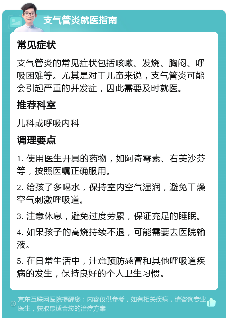 支气管炎就医指南 常见症状 支气管炎的常见症状包括咳嗽、发烧、胸闷、呼吸困难等。尤其是对于儿童来说，支气管炎可能会引起严重的并发症，因此需要及时就医。 推荐科室 儿科或呼吸内科 调理要点 1. 使用医生开具的药物，如阿奇霉素、右美沙芬等，按照医嘱正确服用。 2. 给孩子多喝水，保持室内空气湿润，避免干燥空气刺激呼吸道。 3. 注意休息，避免过度劳累，保证充足的睡眠。 4. 如果孩子的高烧持续不退，可能需要去医院输液。 5. 在日常生活中，注意预防感冒和其他呼吸道疾病的发生，保持良好的个人卫生习惯。