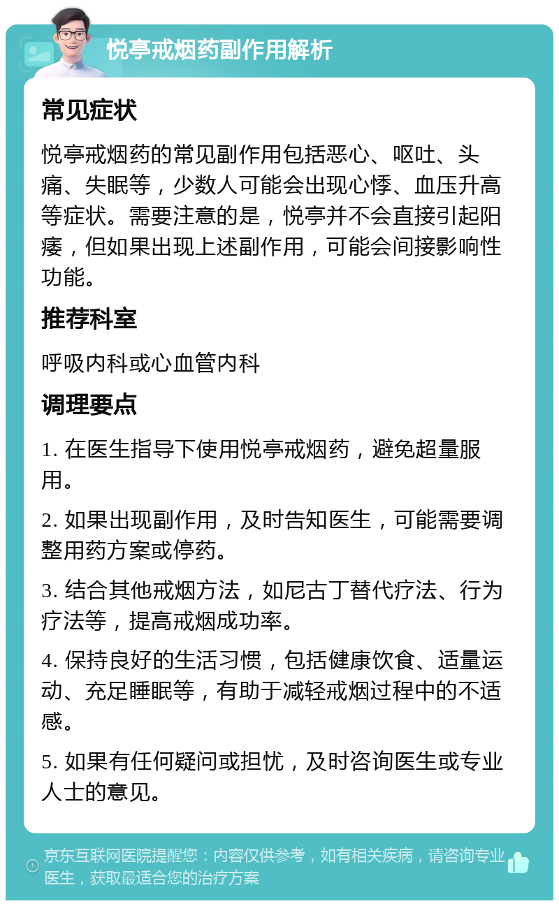 悦亭戒烟药副作用解析 常见症状 悦亭戒烟药的常见副作用包括恶心、呕吐、头痛、失眠等，少数人可能会出现心悸、血压升高等症状。需要注意的是，悦亭并不会直接引起阳痿，但如果出现上述副作用，可能会间接影响性功能。 推荐科室 呼吸内科或心血管内科 调理要点 1. 在医生指导下使用悦亭戒烟药，避免超量服用。 2. 如果出现副作用，及时告知医生，可能需要调整用药方案或停药。 3. 结合其他戒烟方法，如尼古丁替代疗法、行为疗法等，提高戒烟成功率。 4. 保持良好的生活习惯，包括健康饮食、适量运动、充足睡眠等，有助于减轻戒烟过程中的不适感。 5. 如果有任何疑问或担忧，及时咨询医生或专业人士的意见。