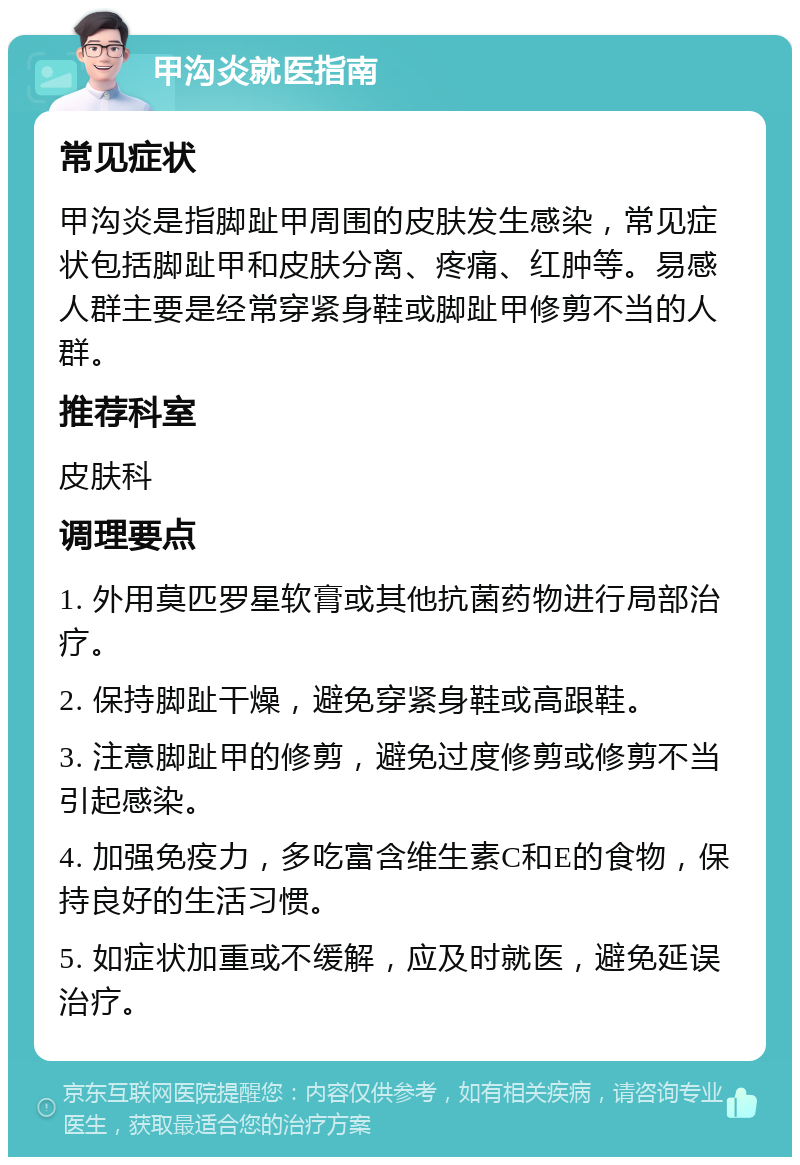 甲沟炎就医指南 常见症状 甲沟炎是指脚趾甲周围的皮肤发生感染，常见症状包括脚趾甲和皮肤分离、疼痛、红肿等。易感人群主要是经常穿紧身鞋或脚趾甲修剪不当的人群。 推荐科室 皮肤科 调理要点 1. 外用莫匹罗星软膏或其他抗菌药物进行局部治疗。 2. 保持脚趾干燥，避免穿紧身鞋或高跟鞋。 3. 注意脚趾甲的修剪，避免过度修剪或修剪不当引起感染。 4. 加强免疫力，多吃富含维生素C和E的食物，保持良好的生活习惯。 5. 如症状加重或不缓解，应及时就医，避免延误治疗。