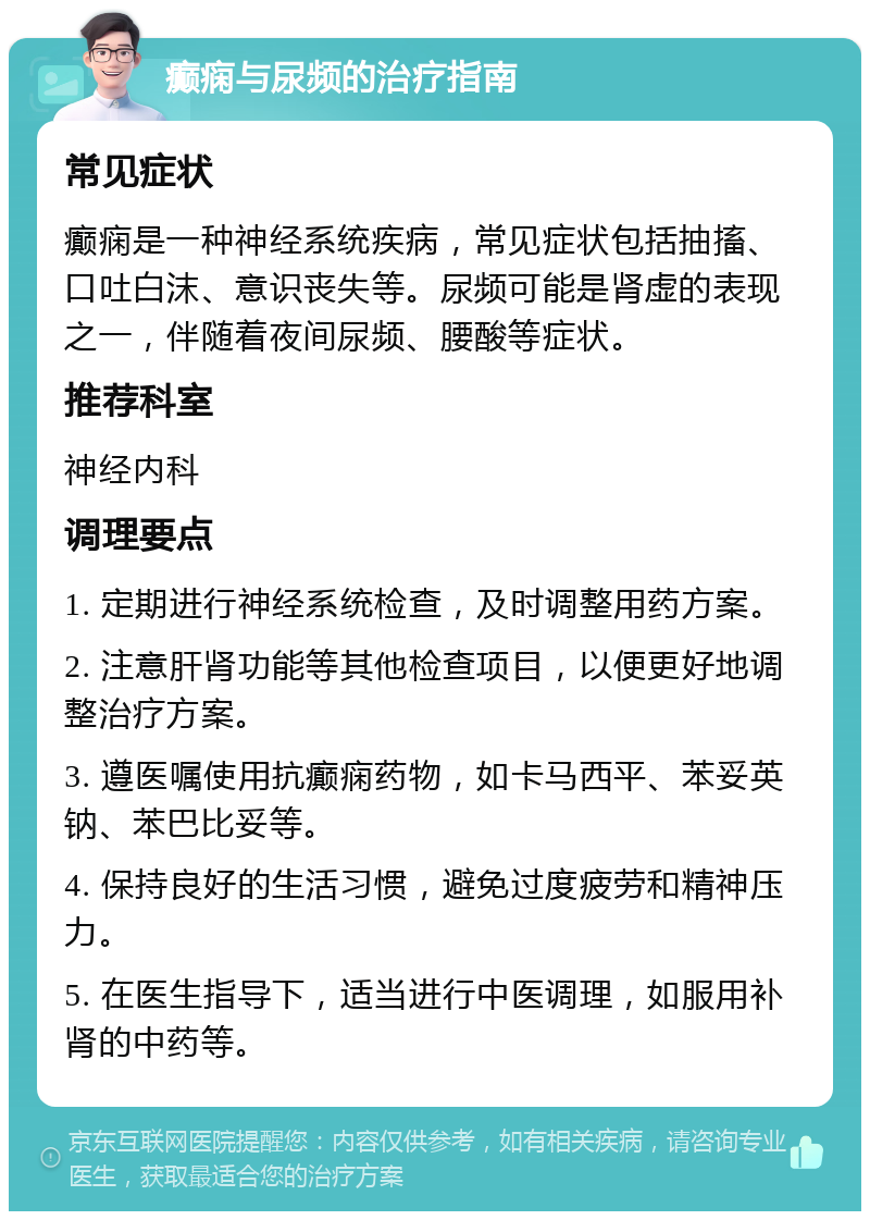 癫痫与尿频的治疗指南 常见症状 癫痫是一种神经系统疾病，常见症状包括抽搐、口吐白沫、意识丧失等。尿频可能是肾虚的表现之一，伴随着夜间尿频、腰酸等症状。 推荐科室 神经内科 调理要点 1. 定期进行神经系统检查，及时调整用药方案。 2. 注意肝肾功能等其他检查项目，以便更好地调整治疗方案。 3. 遵医嘱使用抗癫痫药物，如卡马西平、苯妥英钠、苯巴比妥等。 4. 保持良好的生活习惯，避免过度疲劳和精神压力。 5. 在医生指导下，适当进行中医调理，如服用补肾的中药等。