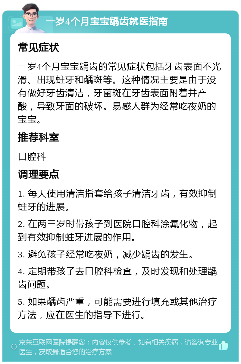 一岁4个月宝宝龋齿就医指南 常见症状 一岁4个月宝宝龋齿的常见症状包括牙齿表面不光滑、出现蛀牙和龋斑等。这种情况主要是由于没有做好牙齿清洁，牙菌斑在牙齿表面附着并产酸，导致牙面的破坏。易感人群为经常吃夜奶的宝宝。 推荐科室 口腔科 调理要点 1. 每天使用清洁指套给孩子清洁牙齿，有效抑制蛀牙的进展。 2. 在两三岁时带孩子到医院口腔科涂氟化物，起到有效抑制蛀牙进展的作用。 3. 避免孩子经常吃夜奶，减少龋齿的发生。 4. 定期带孩子去口腔科检查，及时发现和处理龋齿问题。 5. 如果龋齿严重，可能需要进行填充或其他治疗方法，应在医生的指导下进行。