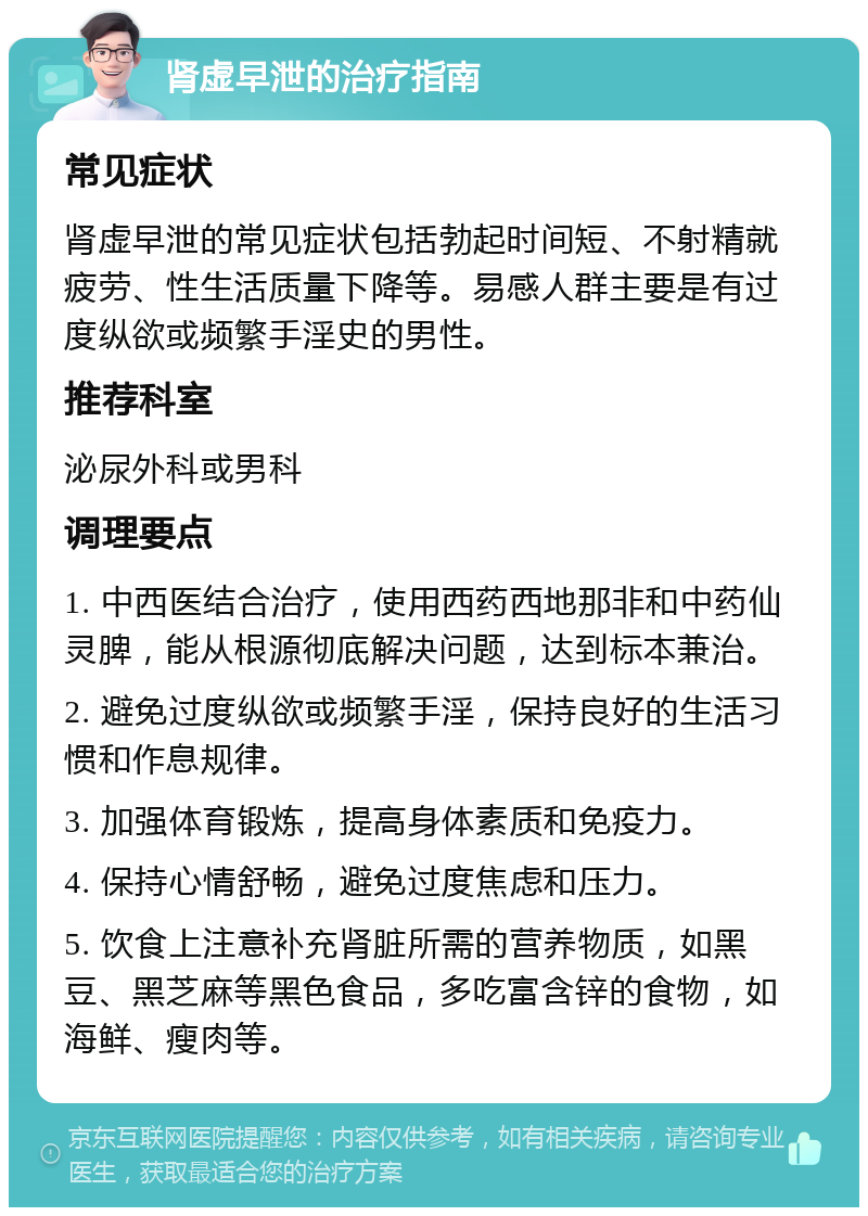 肾虚早泄的治疗指南 常见症状 肾虚早泄的常见症状包括勃起时间短、不射精就疲劳、性生活质量下降等。易感人群主要是有过度纵欲或频繁手淫史的男性。 推荐科室 泌尿外科或男科 调理要点 1. 中西医结合治疗，使用西药西地那非和中药仙灵脾，能从根源彻底解决问题，达到标本兼治。 2. 避免过度纵欲或频繁手淫，保持良好的生活习惯和作息规律。 3. 加强体育锻炼，提高身体素质和免疫力。 4. 保持心情舒畅，避免过度焦虑和压力。 5. 饮食上注意补充肾脏所需的营养物质，如黑豆、黑芝麻等黑色食品，多吃富含锌的食物，如海鲜、瘦肉等。