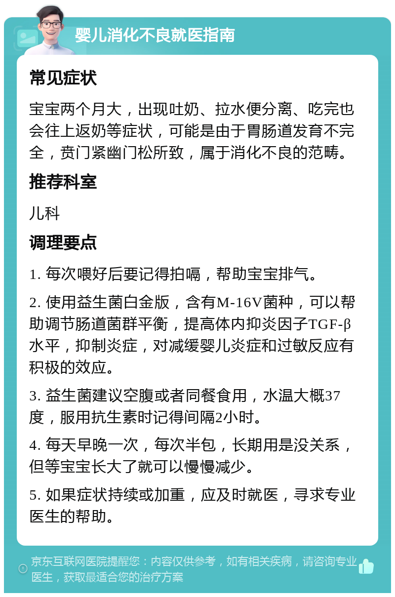 婴儿消化不良就医指南 常见症状 宝宝两个月大，出现吐奶、拉水便分离、吃完也会往上返奶等症状，可能是由于胃肠道发育不完全，贲门紧幽门松所致，属于消化不良的范畴。 推荐科室 儿科 调理要点 1. 每次喂好后要记得拍嗝，帮助宝宝排气。 2. 使用益生菌白金版，含有M-16V菌种，可以帮助调节肠道菌群平衡，提高体内抑炎因子TGF-β水平，抑制炎症，对减缓婴儿炎症和过敏反应有积极的效应。 3. 益生菌建议空腹或者同餐食用，水温大概37度，服用抗生素时记得间隔2小时。 4. 每天早晚一次，每次半包，长期用是没关系，但等宝宝长大了就可以慢慢减少。 5. 如果症状持续或加重，应及时就医，寻求专业医生的帮助。