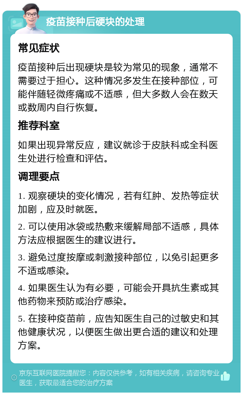 疫苗接种后硬块的处理 常见症状 疫苗接种后出现硬块是较为常见的现象，通常不需要过于担心。这种情况多发生在接种部位，可能伴随轻微疼痛或不适感，但大多数人会在数天或数周内自行恢复。 推荐科室 如果出现异常反应，建议就诊于皮肤科或全科医生处进行检查和评估。 调理要点 1. 观察硬块的变化情况，若有红肿、发热等症状加剧，应及时就医。 2. 可以使用冰袋或热敷来缓解局部不适感，具体方法应根据医生的建议进行。 3. 避免过度按摩或刺激接种部位，以免引起更多不适或感染。 4. 如果医生认为有必要，可能会开具抗生素或其他药物来预防或治疗感染。 5. 在接种疫苗前，应告知医生自己的过敏史和其他健康状况，以便医生做出更合适的建议和处理方案。