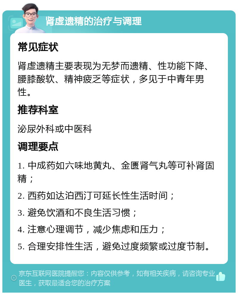 肾虚遗精的治疗与调理 常见症状 肾虚遗精主要表现为无梦而遗精、性功能下降、腰膝酸软、精神疲乏等症状，多见于中青年男性。 推荐科室 泌尿外科或中医科 调理要点 1. 中成药如六味地黄丸、金匮肾气丸等可补肾固精； 2. 西药如达泊西汀可延长性生活时间； 3. 避免饮酒和不良生活习惯； 4. 注意心理调节，减少焦虑和压力； 5. 合理安排性生活，避免过度频繁或过度节制。