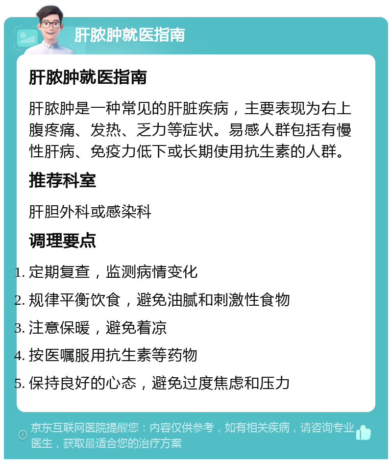 肝脓肿就医指南 肝脓肿就医指南 肝脓肿是一种常见的肝脏疾病，主要表现为右上腹疼痛、发热、乏力等症状。易感人群包括有慢性肝病、免疫力低下或长期使用抗生素的人群。 推荐科室 肝胆外科或感染科 调理要点 定期复查，监测病情变化 规律平衡饮食，避免油腻和刺激性食物 注意保暖，避免着凉 按医嘱服用抗生素等药物 保持良好的心态，避免过度焦虑和压力