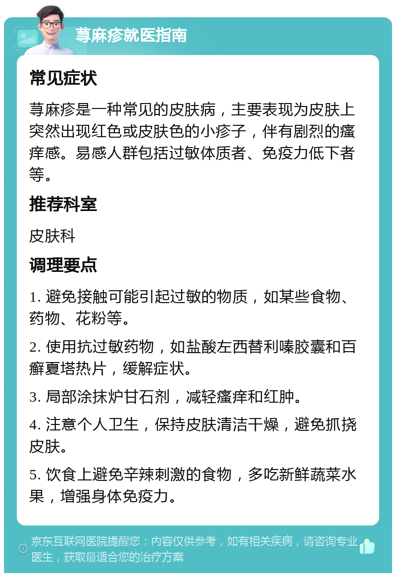 荨麻疹就医指南 常见症状 荨麻疹是一种常见的皮肤病，主要表现为皮肤上突然出现红色或皮肤色的小疹子，伴有剧烈的瘙痒感。易感人群包括过敏体质者、免疫力低下者等。 推荐科室 皮肤科 调理要点 1. 避免接触可能引起过敏的物质，如某些食物、药物、花粉等。 2. 使用抗过敏药物，如盐酸左西替利嗪胶囊和百癣夏塔热片，缓解症状。 3. 局部涂抹炉甘石剂，减轻瘙痒和红肿。 4. 注意个人卫生，保持皮肤清洁干燥，避免抓挠皮肤。 5. 饮食上避免辛辣刺激的食物，多吃新鲜蔬菜水果，增强身体免疫力。