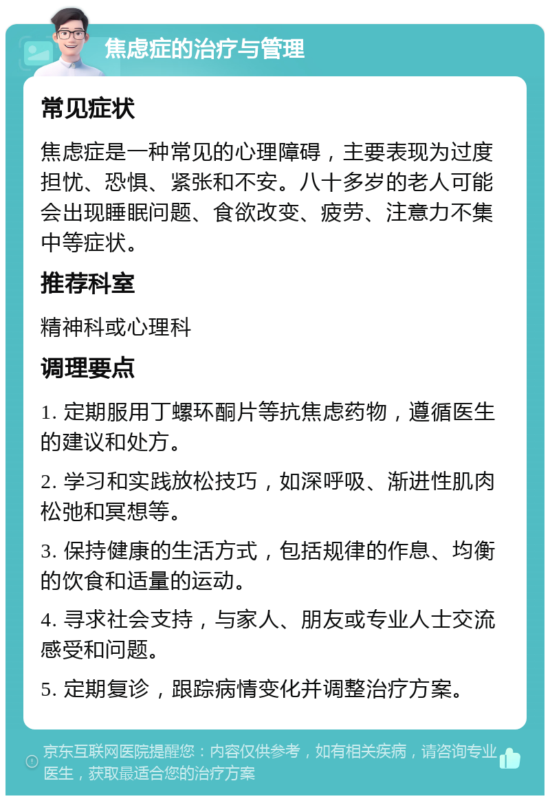 焦虑症的治疗与管理 常见症状 焦虑症是一种常见的心理障碍，主要表现为过度担忧、恐惧、紧张和不安。八十多岁的老人可能会出现睡眠问题、食欲改变、疲劳、注意力不集中等症状。 推荐科室 精神科或心理科 调理要点 1. 定期服用丁螺环酮片等抗焦虑药物，遵循医生的建议和处方。 2. 学习和实践放松技巧，如深呼吸、渐进性肌肉松弛和冥想等。 3. 保持健康的生活方式，包括规律的作息、均衡的饮食和适量的运动。 4. 寻求社会支持，与家人、朋友或专业人士交流感受和问题。 5. 定期复诊，跟踪病情变化并调整治疗方案。