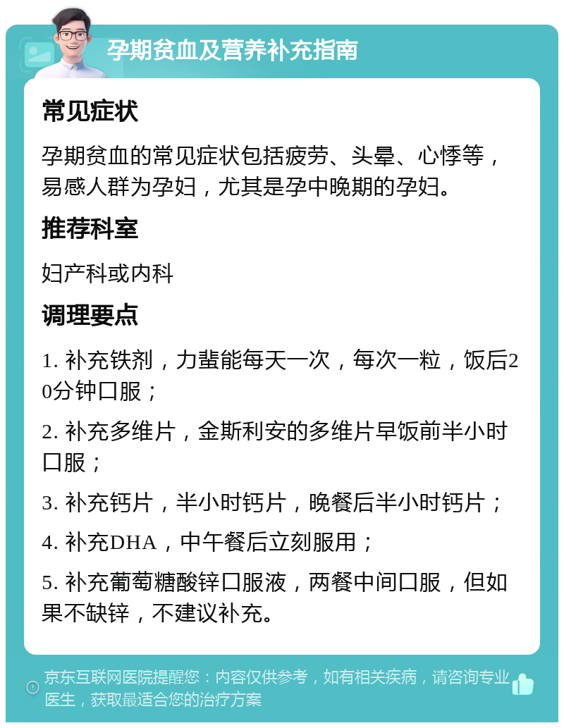 孕期贫血及营养补充指南 常见症状 孕期贫血的常见症状包括疲劳、头晕、心悸等，易感人群为孕妇，尤其是孕中晚期的孕妇。 推荐科室 妇产科或内科 调理要点 1. 补充铁剂，力蜚能每天一次，每次一粒，饭后20分钟口服； 2. 补充多维片，金斯利安的多维片早饭前半小时口服； 3. 补充钙片，半小时钙片，晚餐后半小时钙片； 4. 补充DHA，中午餐后立刻服用； 5. 补充葡萄糖酸锌口服液，两餐中间口服，但如果不缺锌，不建议补充。