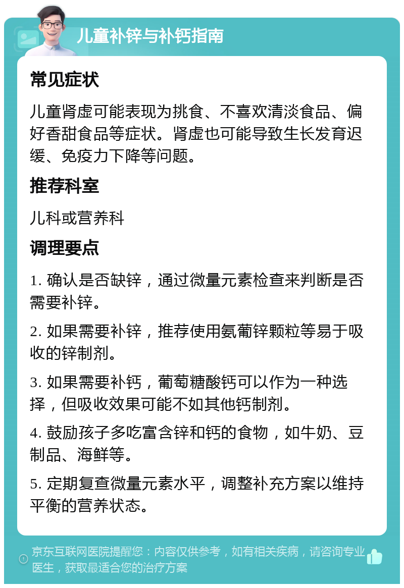 儿童补锌与补钙指南 常见症状 儿童肾虚可能表现为挑食、不喜欢清淡食品、偏好香甜食品等症状。肾虚也可能导致生长发育迟缓、免疫力下降等问题。 推荐科室 儿科或营养科 调理要点 1. 确认是否缺锌，通过微量元素检查来判断是否需要补锌。 2. 如果需要补锌，推荐使用氨葡锌颗粒等易于吸收的锌制剂。 3. 如果需要补钙，葡萄糖酸钙可以作为一种选择，但吸收效果可能不如其他钙制剂。 4. 鼓励孩子多吃富含锌和钙的食物，如牛奶、豆制品、海鲜等。 5. 定期复查微量元素水平，调整补充方案以维持平衡的营养状态。