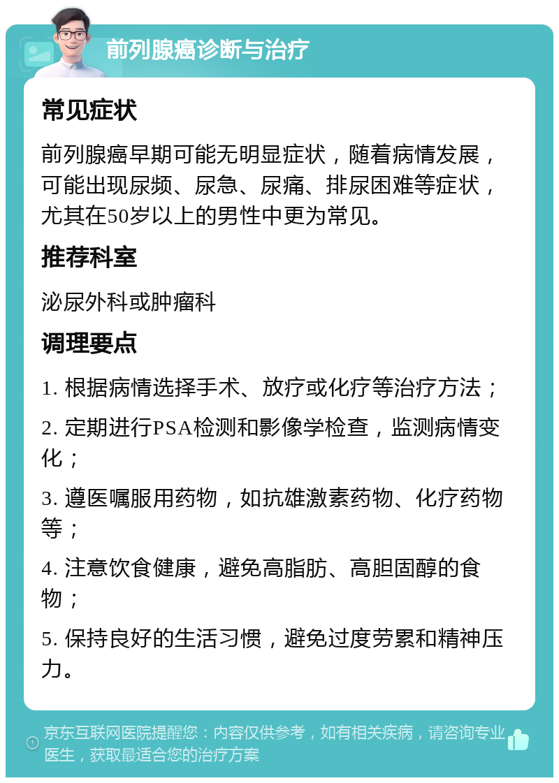 前列腺癌诊断与治疗 常见症状 前列腺癌早期可能无明显症状，随着病情发展，可能出现尿频、尿急、尿痛、排尿困难等症状，尤其在50岁以上的男性中更为常见。 推荐科室 泌尿外科或肿瘤科 调理要点 1. 根据病情选择手术、放疗或化疗等治疗方法； 2. 定期进行PSA检测和影像学检查，监测病情变化； 3. 遵医嘱服用药物，如抗雄激素药物、化疗药物等； 4. 注意饮食健康，避免高脂肪、高胆固醇的食物； 5. 保持良好的生活习惯，避免过度劳累和精神压力。