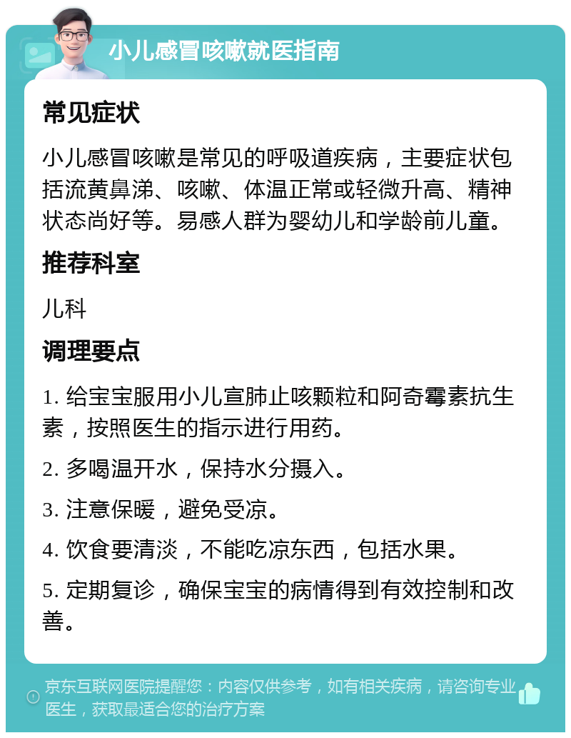 小儿感冒咳嗽就医指南 常见症状 小儿感冒咳嗽是常见的呼吸道疾病，主要症状包括流黄鼻涕、咳嗽、体温正常或轻微升高、精神状态尚好等。易感人群为婴幼儿和学龄前儿童。 推荐科室 儿科 调理要点 1. 给宝宝服用小儿宣肺止咳颗粒和阿奇霉素抗生素，按照医生的指示进行用药。 2. 多喝温开水，保持水分摄入。 3. 注意保暖，避免受凉。 4. 饮食要清淡，不能吃凉东西，包括水果。 5. 定期复诊，确保宝宝的病情得到有效控制和改善。